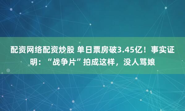 配资网络配资炒股 单日票房破3.45亿!事实证明:“战争片”拍成这样,没人骂娘