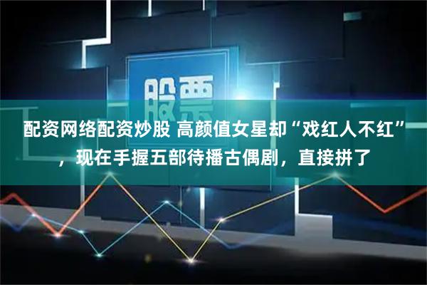 配资网络配资炒股 高颜值女星却“戏红人不红”,现在手握五部待播古偶剧,直接拼了