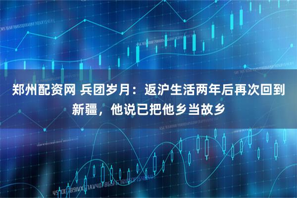 郑州配资网 兵团岁月:返沪生活两年后再次回到新疆,他说已把他乡当故乡