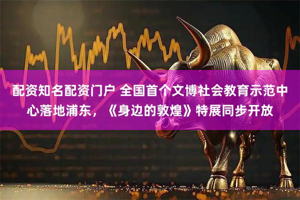 配资知名配资门户 全国首个文博社会教育示范中心落地浦东,《身边的敦煌》特展同步开放