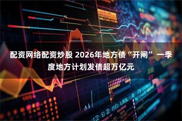 配资网络配资炒股 2026年地方债“开闸” 一季度地方计划发债超万亿元