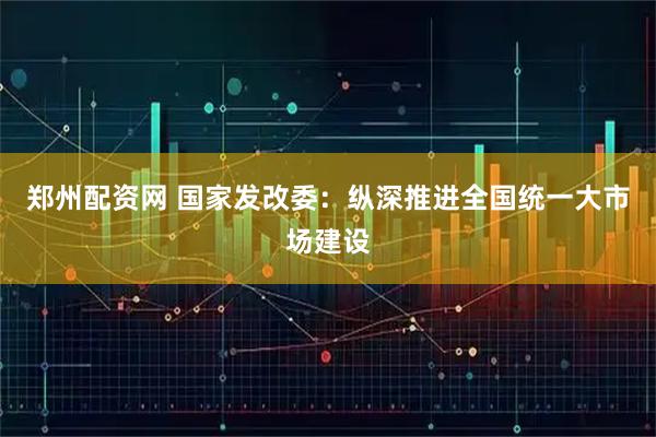 郑州配资网 国家发改委:纵深推进全国统一大市场建设