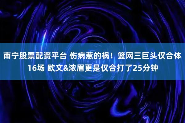 南宁股票配资平台 伤病惹的祸！篮网三巨头仅合体16场 欧文&浓眉更是仅合打了25分钟