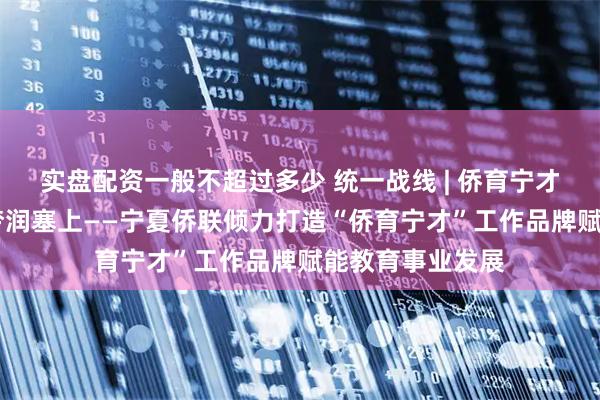 实盘配资一般不超过多少 统一战线 | 侨育宁才育新苗 侨心筑梦润塞上——宁夏侨联倾力打造“侨育宁才”工作品牌赋能教育事业发展