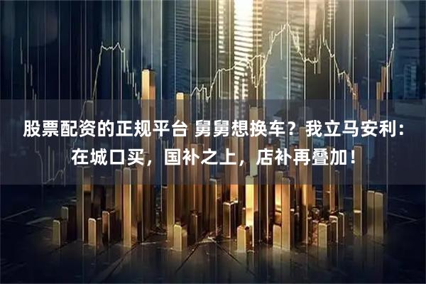 股票配资的正规平台 舅舅想换车？我立马安利：在城口买，国补之上，店补再叠加！