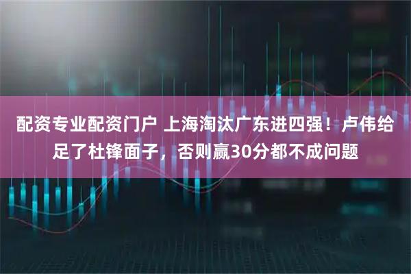 配资专业配资门户 上海淘汰广东进四强！卢伟给足了杜锋面子，否则赢30分都不成问题