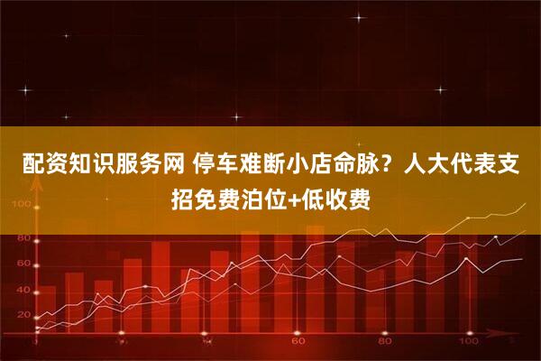 配资知识服务网 停车难断小店命脉？人大代表支招免费泊位+低收费