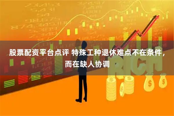 股票配资平台点评 特殊工种退休难点不在条件，而在缺人协调