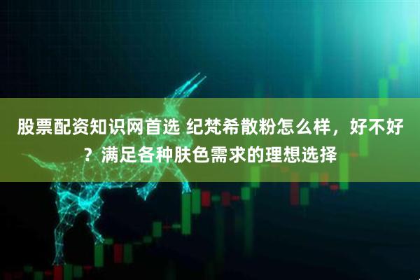 股票配资知识网首选 纪梵希散粉怎么样，好不好？满足各种肤色需求的理想选择