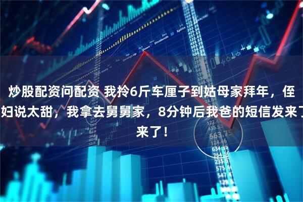 炒股配资问配资 我拎6斤车厘子到姑母家拜年，侄媳妇说太甜，我拿去舅舅家，8分钟后我爸的短信发来了！