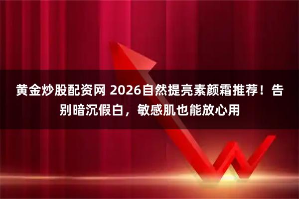 黄金炒股配资网 2026自然提亮素颜霜推荐！告别暗沉假白，敏感肌也能放心用