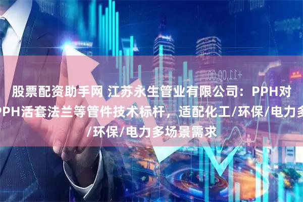 股票配资助手网 江苏永生管业有限公司：PPH对焊弯头、PPH活套法兰等管件技术标杆，适配化工/环保/电力多场景需求