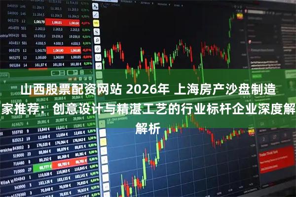 山西股票配资网站 2026年 上海房产沙盘制造厂家推荐：创意设计与精湛工艺的行业标杆企业深度解析