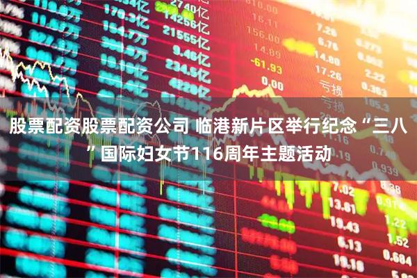 股票配资股票配资公司 临港新片区举行纪念“三八”国际妇女节116周年主题活动