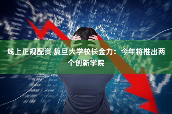 线上正规配资 复旦大学校长金力：今年将推出两个创新学院