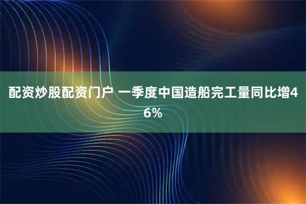 配资炒股配资门户 一季度中国造船完工量同比增46%