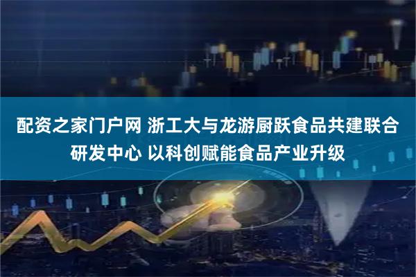 配资之家门户网 浙工大与龙游厨跃食品共建联合研发中心 以科创赋能食品产业升级