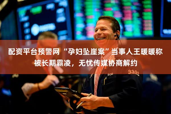 配资平台预警网 “孕妇坠崖案”当事人王暖暖称被长期霸凌，无忧传媒协商解约