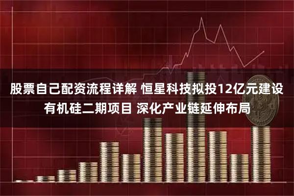 股票自己配资流程详解 恒星科技拟投12亿元建设有机硅二期项目 深化产业链延伸布局