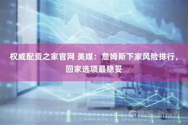 权威配资之家官网 美媒：詹姆斯下家风险排行，回家选项最稳妥