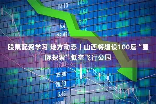 股票配资学习 地方动态｜山西将建设100座“星际探索”低空飞行公园
