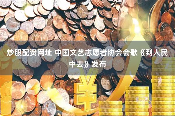 炒股配资网址 中国文艺志愿者协会会歌《到人民中去》发布