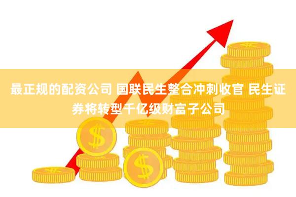 最正规的配资公司 国联民生整合冲刺收官 民生证券将转型千亿级财富子公司