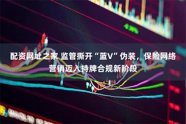 配资网址之家 监管撕开“蓝V”伪装，保险网络营销迈入持牌合规新阶段